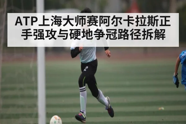 ATP上海大师赛阿尔卡拉斯正手强攻与硬地争冠路径拆解